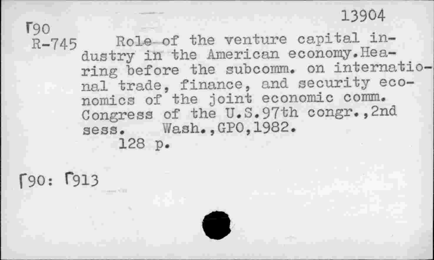 ﻿Г90	~	13904
R-745 Role of the venture capital industry in the American economy.Hearing before the subcomm, on internatio nal trade, finance, and security economics of the joint economic comm. Congress of the U.S.97th congr.,2nd sess. Wash.,GPO,1982.
128 p.
Г90: Г913